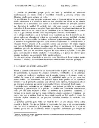 UNIVESIDAD SANTIAGO DE CALI Esp. Danny Córdoba
4
El currículo es polisémico porque puede ser límite y posibilidad de transformar
transformándose así mismo, medio y posibilidad, obstáculo y creación, deviene entre
diferentes estados en un ambiente de poder.
En las didácticas de corte exegético según esta visión el desarrollo integral de las personas
estaría subordinado a la dimensión intelectual que derivarían sus efectos de las diversas
dimensiones de la personalidad del alumno y el maestro cultivaría los principios científicos
que iluminarían la realidad. El currículo para esta visión consiste en un conjunto de
contenidos de la enseñanza en su orden lógico, generalmente con el desconocimiento de los
procesos históricos de los avances de las disciplinas y de las innovaciones de la ciencia.
Esto es lo que Gutiérrez describe como el tecnologismo curricular inconfundible.
En el enfoque sociológico o de la movilidad social consideran que toda la inversión que los
sujetos realicen en educación se revierte en oportunidades de ascenso individual y familiar,
dentro de los estratos sociales, la sociedad y el estado generan condiciones de ascenso para
el promedio de la población capacitada como recurso social humano. La especificidad de la
educación técnico funcional en la educación, sostiene que el mundo del empleo requiere
cada vez más habilidades técnicas específicas, que deben ser garantizadas por la educación,
conociendo para ello las necesidades del mercado, se diseñaran estrategias y metodologías
específicas para que los estudiantes adquieran los conocimientos requeridos. El educador
queda aquí reducido a diseñar artefactos o metodologías, y el pensar del alumno queda
reducido a esfuerzos de comprensión de los agentes externos.
En estas concepciones el currículo se convierte en un dispositivo de la racionalidad técnico
instrumental diseñado de una manera determinista condicionando la relación pedagógica.
3. EL CURRICULO COMO MEDIACIÓN
Asumir el currículo como mediación2 es reconocerlo desde un plano del ser, del lenguaje y
del conocimiento, favoreciendo los procesos formativos, convirtiéndose en un entramado
de vivencias de profesores, estudiantes que le permita pensarse a sí mismos, pensar su
realidad, la cultura y el conocimiento, de la cotidianidad social, en la que interactúan,
pensar también los presupuestos, los procesos, logros limites posibles de su experiencia
formativa y de la propuesta académica que adoptan como hipótesis, traduciéndose esto en
una propuesta académica que supere la racionalidad técnico instrumental donde surgió..
El currículo como mediación es para Gutiérrez una hipótesis que debe ser comprobada,
resignificada, y potencializada en la práctica, es también una construcción eminentemente
social, por ello debe involucrar a todos los miembros de la comunidad académica. El
currículo es un medio para que la propia institución educativa construya y resignifique sus
planes, para que se edifique desde un hacer, decir, convivir es decir desde el pensar. La
mediación deviene entonces de los procesos formativos derivados del currículo como
mediación.
La estructura curricular para poder ser percibida debe ser una totalidad visible, asible,
pensable y factible. Este tipo de dinámica y comprensión hace que se dé una aproximación
entre las prácticas educativas y la planeación, al otorgar a la formación un principio de
realidad, que se basa en los contextos, hechos y coyunturas experiencias que recogen una
2 Gutiérrez, Elio Fabio. Los núcleos integradores: dispositivos curricularesarticuladoresde pensamiento .Universidad
Autónoma de Bucaramanga. Julio 3 2004
 