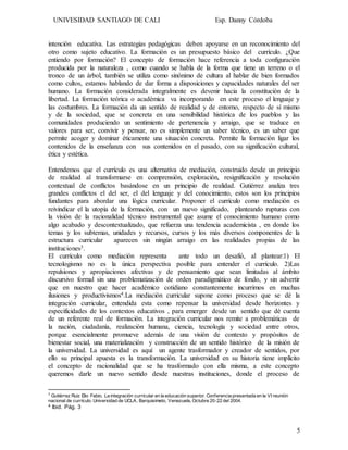 UNIVESIDAD SANTIAGO DE CALI Esp. Danny Córdoba
5
intención educativa. Las estrategias pedagógicas deben apoyarse en un reconocimiento del
otro como sujeto educativo. La formación es un presupuesto básico del currículo. ¿Que
entiendo por formación? El concepto de formación hace referencia a toda configuración
producida por la naturaleza , como cuando se habla de la forma que tiene un terreno o el
tronco de un árbol, también se utiliza como sinónimo de cultura al hablar de bien formados
como cultos, estamos hablando de dar forma a disposiciones y capacidades naturales del ser
humano. La formación considerada integralmente es devenir hacia la constitución de la
libertad. La formación teórica o académica va incorporando en este proceso el lenguaje y
las costumbres. La formación da un sentido de realidad y de entorno, respecto de sí mismo
y de la sociedad, que se concreta en una sensibilidad histórica de los pueblos y las
comunidades produciendo un sentimiento de pertenencia y arraigo, que se traduce en
valores para ser, convivir y pensar, no es simplemente un saber técnico, es un saber que
permite acoger y dominar éticamente una situación concreta. Permite la formación ligar los
contenidos de la enseñanza con sus contenidos en el pasado, con su significación cultural,
ética y estética.
Entendemos que el currículo es una alternativa de mediación, construido desde un principio
de realidad al transformarse en comprensión, exploración, resignificación y resolución
contextual de conflictos basándose en un principio de realidad. Gutiérrez analiza tres
grandes conflictos el del ser, el del lenguaje y del conocimiento, estos son los principios
fundantes para abordar una lógica curricular. Proponer el currículo como mediación es
reivindicar el la utopía de la formación, con un nuevo significado, planteando rupturas con
la visión de la racionalidad técnico instrumental que asume el conocimiento humano como
algo acabado y descontextualizado, que refuerza una tendencia academicista , en donde los
temas y los subtemas, unidades y recursos, cursos y los más diversos componentes de la
estructura curricular aparecen sin ningún arraigo en las realidades propias de las
instituciones3.
El currículo como mediación representa ante todo un desafió, al plantear:1) El
tecnologismo no es la única perspectiva posible para entender el currículo. 2)Las
repulsiones y apropiaciones afectivas y de pensamiento que sean limitadas al ámbito
discursivo formal sin una problematización de orden paradigmático de fondo, y sin advertir
que en nuestro que hacer académico cotidiano constantemente incurrimos en muchas
ilusiones y productivismos4.La mediación curricular supone como proceso que se dé la
integración curricular, entendida esta como repensar la universidad desde horizontes y
especificidades de los contextos educativos , para emerger desde un sentido que dé cuenta
de un referente real de formación. La integración curricular nos remite a problemáticas de
la nación, ciudadanía, realización humana, ciencia, tecnología y sociedad entre otros,
porque esencialmente promueve además de una visión de contexto y propósitos de
bienestar social, una materialización y construcción de un sentido histórico de la misión de
la universidad. La universidad es aquí un agente trasformador y creador de sentidos, por
ello su principal apuesta es la transformación. La universidad en su historia tiene implícito
el concepto de racionalidad que se ha trasformado con ella misma, a este concepto
queremos darle un nuevo sentido desde nuestras instituciones, donde el proceso de
3
Gutiérrez Ruiz Elio Fabio. La integración curricular en la educación superior. Conferencia presentada en la VI reunión
nacional de currículo. Universidad de UCLA, Barquisimeto, Venezuela, Octubre 20-22 del 2004.
4 Ibid. Pág. 3
 