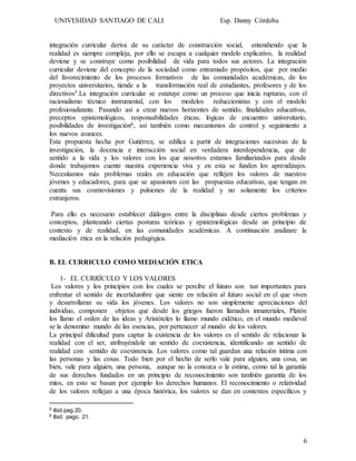 UNIVESIDAD SANTIAGO DE CALI Esp. Danny Córdoba
6
integración curricular deriva de su carácter de construcción social, entendiendo que la
realidad es siempre compleja, por ello se escapa a cualquier modelo explicativo, la realidad
deviene y se construye como posibilidad de vida para todos sus actores. La integración
curricular deviene del concepto de la sociedad como entramado propósitos, que por medio
del favorecimiento de los procesos formativos de las comunidades académicas, de los
proyectos universitarios, tiende a la transformación real de estudiantes, profesores y de los
directivos5.La integración curricular se estatuye como un proceso que inicia rupturas, con el
racionalismo técnico instrumental, con los modelos reduccionistas y con el modelo
profesionalizante. Pasando así a crear nuevos horizontes de sentido, finalidades educativas,
preceptos epistemológicos, responsabilidades éticas, lógicas de encuentro universitario,
posibilidades de investigación6, así también como mecanismos de control y seguimiento a
los nuevos avances.
Esta propuesta hecha por Gutiérrez, se edifica a partir de integraciones sucesivas de la
investigación, la docencia e interacción social en verdadera interdependencia, que de
sentido a la vida y los valores con los que nosotros estamos familiarizados para desde
donde trabajemos cuente nuestra experiencia viva y en esta se funden los aprendizajes.
Necesitamos más problemas reales en educación que reflejen los valores de nuestros
jóvenes y educadores, para que se apasionen con las propuestas educativas, que tengan en
cuenta sus cosmovisiones y pulsiones de la realidad y no solamente los criterios
extranjeros.
Para ello es necesario establecer diálogos entre la disciplinas desde ciertos problemas y
conceptos, planteando ciertas posturas teóricas y epistemológicas desde un principio de
contexto y de realidad, en las comunidades académicas. A continuación analizare la
mediación ética en la relación pedagógica.
B. EL CURRICULO COMO MEDIACIÓN ETICA
1- EL CURRÍCULO Y LOS VALORES
Los valores y los principios con los cuales se percibe el futuro son tan importantes para
enfrentar el sentido de incertidumbre que siente en relación al futuro social en el que viven
y desarrollaran su vida los jóvenes. Los valores no son simplemente apreciaciones del
individuo, componen objetos que desde los griegos fueron llamados inmateriales, Platón
los llamo el orden de las ideas y Aristóteles lo llamo mundo eidético, en el mundo medieval
se la denomino mundo de las esencias, por pertenecer al mundo de los valores.
La principal dificultad para captar la existencia de los valores es el sentido de relacionar la
realidad con el ser, atribuyéndole un sentido de coexistencia, identificando un sentido de
realidad con sentido de coexistencia. Los valores como tal guardan una relación íntima con
las personas y las cosas. Todo bien por el hecho de serlo vale para alguien, una cosa, un
bien, vale para alguien, una persona, aunque no la conozca o la estime, como tal la garantía
de sus derechos fundados en un principio de reconocimiento son también garantía de los
míos, en esto se basan por ejemplo los derechos humanos. El reconocimiento o relatividad
de los valores reflejan a una época histórica, los valores se dan en contextos específicos y
5 Ibid.pag.20.
6 Ibid. pago. 21.
 
