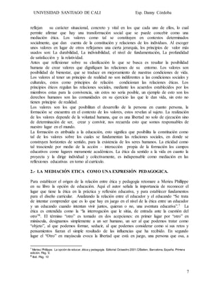 UNIVESIDAD SANTIAGO DE CALI Esp. Danny Córdoba
7
reflejan su carácter situacional, concreto y vital en los que cada uno de ellos, lo cual
permite afirmar que hay una transformación social que se puede concebir como una
mediación ética. Los valores como tal se constituyen en contextos determinados
socialmente, que dan cuenta de la constitución y relaciones de los individuos. Al escoger
unos valores en lugar de otros reflejamos una cierta jerarquía, los principios de valor más
usados son: La durabilidad, La indivisibilidad, el nivel de fundamentación, La profundidad
de satisfacción y la relatividad.
Antes que reflexionar sobre su clasificación lo que se busca es resaltar la posibilidad
humana de crear valores que dignifiquen las relaciones de su entorno. Los valores son
posibilidad de bienestar, que se traduce en mejoramiento de nuestras condiciones de vida.
Los valores al tener un principio de realidad no son indiferentes a las condiciones sociales y
culturales, estos como principios de relación condicionan las relaciones éticas. Los
principios éticos regulan las relaciones sociales, mediante los acuerdos establecidos por los
miembros estas para la convivencia, sin estos no sería posible, un ejemplo de esto son los
derechos humanos son las comunidades en su ejercicio las que le dan vida, sin esto no
tienen principio de realidad.
Los valores son los que posibilitan el desarrollo de la persona en cuanto persona, la
formación se encuentra en el contexto de los valores, estos revelan al sujeto. La realización
de los valores depende de la voluntad humana, que es una libertad no solo de ejecución sino
de determinación de ser, crear y convivir, nos recuerda esto que somos responsables de
nuestro lugar en el mundo.
La formación es atribuida a la educación, esto significa que posibilita la constitución como
tal de los valores sobre los cuales se fundamentan las relaciones sociales, en donde se
construyen horizontes de sentido, para la existencia de los seres humanos. La eticidad como
tal trasciende por medio de la acción – interacción propia de la formación los campos
educativos como lugares meramente académicos. La ética da sentido a la vida en cuanto la
proyecta y la dirige individual y colectivamente, es indispensable como mediación en las
reflexiones educativas en torno al currículo.
2.- LA MEDIACIÓN ETICA COMO UNA EXPRESIÓN PEDAGOGICA.
Para establecer el origen de la relación entre ética y pedagogía retomare a Merieu Phillippe
en su libro la opción de educación. Aquí el autor señala la importancia de reconocer el
lugar que tiene la ética en la práctica y reflexión educativa, y para establecer fundamentos
para el diseño curricular. Analizando la relación entre el educador y el educando “Se trata
de intentar comprender que es lo que hay en juego en el nivel de la ética entre un educador
y un educando cuando intentan vivir juntos, quieran o no, una aventura educativa”.7 La
ética es entendida como la “la interrogación que le sitúa, de entrada ante la cuestión del
otro”8. El término “otro” es tomado en dos acepciones: en primer lugar por “otro” en
minúscula, designamos simplemente a un ser humano, un ser al que podemos tratar como
“objeto”, al que podemos formar, seducir, al que podemos considerar como si sus retos y
pensamientos fueran el simple resultado de las influencias que ha recibido. En segundo
lugar el “Otro” en mayúscula evoca la libertad que está en juego, una persona que osa, a
7
Merieu Phillippe. La opción de educar, ética y pedagogía. Editorial Octaedro 2001.C/Baiten, Barcelona, España. Primera
edición. Pág. 9.
8 Ibid. Pág. 10
 