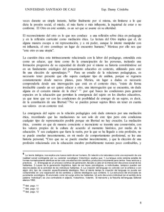UNIVESIDAD SANTIAGO DE CALI Esp. Danny Córdoba
8
veces durante un simple instante, hablar finalmente por sí misma, sin limitarse a lo que
dicta la presión social, el miedo, al más fuerte o más influyente, la inquietud de estar o no
conforme. El Otro en este sentido, es un ser que se asume en su alteridad.
El reconocimiento del otro es lo que nos conduce a una reflexión sobre ética en pedagogía
y en la reflexión curricular como mediación ética. La lectura del Otro implica que el, de
alguna manera escapa a mi representación, y a mi poder, aunque lo intente manipular con
mi influencia, el otro constituye un lugar de encuentro humano,9 Merieau por ello nos que
“este otro es una utopía”.
La cuestión ética esta intrínsecamente relacionada con la labor del pedagogo, entendida esta
como un educar, que tiene como fin la emancipación de las personas, incitando una
formación progresiva de su capacidad de decidir por sí mismo su historia convirtiéndose así
en un fundamento axiológico del pensamiento educativo en contexto, utilizando para este
fin una elección de aprendizajes.10 Para un estudio de la relaciones pedagógicas, es
necesario tener presente que ello supera cualquier tipo de análisis, porque se regenera
constantemente desde nuevos planos, para Merieu, sin lugar a dudas es necesario
comprenderla desde una interrogación que está en el contexto ético, “existe de forma
irreducible cuando un ser quiere educar a otro, una interrogación que se encuentra, sin duda
alguna en el corazón mismo de la ética” 11 por qué busca las condiciones para generar
espacios en la educación que permitan la emergencia del sujeto en los diseños educativos,
ya que tiene que ver con las condiciones de posibilidad de emerger de un sujeto, es decir,
de la constitución de una libertad.12No se pueden pensar sujetos libres sin tener en cuenta
sus valores en un contexto real.
La emergencia del sujeto en la relación pedagógica está dada entonces por una mediación
ética, recordando que las mediaciones no son solo de este tipo pero esta condiciona
cualquier tipo de representación posible porque sin libertad no hay creación. La mediación
ética, consiste en que de manera consciente o inconciente se trasmite una cosmovisión, con
los valores propios de la cultura de acuerdo al momento histórico, por medio de la
educación. Y sea cualquiera que fuera la razón, por la que se ha llegado a esta profesión, no
se puede enseñar inocentemente, en mi modo de comportamiento profesional, se lee una
historia personal, “Creo que no se puede enseñar inocentemente, y que la elección de una
profesión relacionada con la educación encubre probablemente razones poco confesables, y
9
La teoría dialógica, nos explica una nueva visión de ser humano. En relación a la naturaleza como una expresión de una
realidad social contingente por su carácter sociológico Volochinov explica que: 1.-La lengua como sistema estable de
formas normativamente idénticas es tan solo una abstracción científica, productiva únicamente para ciertos fines teóricos y
prácticos. 2.- El lenguaje es un proceso continuo de generación, llevado a cabo en la interacción discursiva social de los
hablantes. 3.-Leyes de la generación lingüística, lejos de ser leyes psicológicas, e individuales, tampoco pueden ser
desvinculadas de la actividad de los individuos hablantes. 4.-La creación del lenguaje no coincide con la artística o con
algún otro tipo de creación específicamente ideológica. Pero al mismo tiempo la creación del lenguaje no puede ser
comprendida en una separación de los sentidos y valores ideológicos que contiene. 5.-La estructura del enunciado es
puramente sociológica. El enunciado como tal surge entre los hablantes. Un acto discursivo individual (en el sentido de la
palabra “individual”) es una contradictio in adjecto. Voloshinov, Valentin, El marxismo y la filosofía del lenguaje. Editorial
alianza 1992.
10 Ibíd. pago. 11
11 Ibíd. pago. 12
12 Ibíd. pago. 12
 