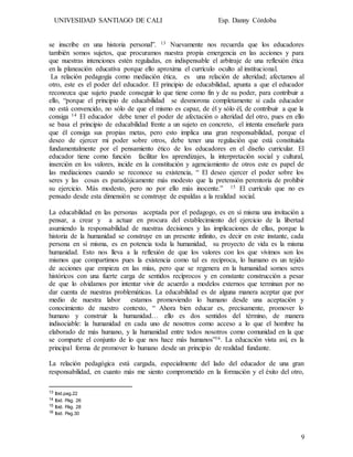 UNIVESIDAD SANTIAGO DE CALI Esp. Danny Córdoba
9
se inscribe en una historia personal”. 13 Nuevamente nos recuerda que los educadores
también somos sujetos, que procuramos nuestra propia emergencia en las acciones y para
que nuestras intenciones estén reguladas, en indispensable el arbitraje de una reflexión ética
en la planeación educativa porque ello aproxima el currículo oculto al institucional.
La relación pedagogía como mediación ética, es una relación de alteridad; afectamos al
otro, este es el poder del educador. El principio de educabilidad, apunta a que el educador
reconozca que sujeto puede conseguir lo que tiene como fin y de su poder, para contribuir a
ello, “porque el principio de educabilidad se desmorona completamente si cada educador
no está convencido, no sólo de que el mismo es capaz, de él y sólo él, de contribuir a que la
consiga 14 El educador debe tener el poder de afectación o alteridad del otro, pues en ello
se basa el principio de educabilidad frente a un sujeto en concreto, el intenta enseñarle para
que él consiga sus propias metas, pero esto implica una gran responsabilidad, porque el
deseo de ejercer mi poder sobre otros, debe tener una regulación que está constituida
fundamentalmente por el pensamiento ético de los educadores en el diseño curricular. El
educador tiene como función facilitar los aprendizajes, la interpretación social y cultural,
inserción en los valores, incide en la constitución y agenciamiento de otros este es papel de
las mediaciones cuando se reconoce su existencia, “ El deseo ejercer el poder sobre los
seres y las cosas es paradójicamente más modesto que la pretensión perentoria de prohibir
su ejercicio. Más modesto, pero no por ello más inocente.” 15 El currículo que no es
pensado desde esta dimensión se construye de espaldas a la realidad social.
La educabilidad en las personas aceptada por el pedagogo, es en sí misma una invitación a
pensar, a crear y a actuar en procura del establecimiento del ejercicio de la libertad
asumiendo la responsabilidad de nuestras decisiones y las implicaciones de ellas, porque la
historia de la humanidad se construye en un presente infinito, es decir en este instante, cada
persona en sí misma, es en potencia toda la humanidad, su proyecto de vida es la misma
humanidad. Esto nos lleva a la reflexión de que los valores con los que vivimos son los
mismos que compartimos pues la existencia como tal es recíproca, lo humano es un tejido
de acciones que empieza en las mías, pero que se regenera en la humanidad somos seres
históricos con una fuerte carga de sentidos recíprocos y en constante construcción a pesar
de que lo olvidamos por intentar vivir de acuerdo a modelos externos que terminan por no
dar cuenta de nuestras problemáticas. La educabilidad es de alguna manera aceptar que por
medio de nuestra labor estamos promoviendo lo humano desde una aceptación y
conocimiento de nuestro contexto, “ Ahora bien educar es, precisamente, promover lo
humano y construir la humanidad… ello es dos sentidos del término, de manera
indisociable: la humanidad en cada uno de nosotros como acceso a lo que el hombre ha
elaborado de más humano, y la humanidad entre todos nosotros como comunidad en la que
se comparte el conjunto de lo que nos hace más humanos”16. La educación vista así, es la
principal forma de promover lo humano desde un principio de realidad fundante.
La relación pedagógica está cargada, especialmente del lado del educador de una gran
responsabilidad, en cuanto más me siento comprometido en la formación y el éxito del otro,
13 Ibid.pag.22
14 Ibid. Pág. 26
15 Ibíd. Pág. 28
16 Ibid. Pag.30
 