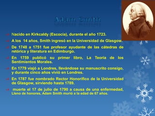 ‫ﻑ‬ Nacido en Kirkcaldy (Escocia), durante el año 1723.
‫ﻑ‬ A los 14 años, Smith ingresó en la Universidad de Glasgow.
‫ﻑ‬ De 1748 a 1751 fue profesor ayudante de las cátedras de
retórica y literatura en Edimburgo.
‫ﻑ‬ En 1759 publicó su primer libro, La Teoría de los
Sentimientos Morales.
‫ﻑ‬ En 1779 viajó a Londres, llevándose su manuscrito consigo,
y durante cinco años vivió en Londres.
‫ﻑ‬ En 1787 fue nombrado Rector Honorífico de la Universidad
de Glasgow, sirviendo hasta 1789.
‫ﻑ‬ muerte el 17 de julio de 1790 a causa de una enfermedad,
Lleno de honores, Adam Smith murió a la edad de 67 años.
 