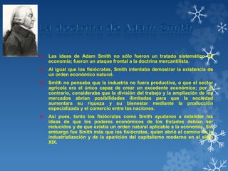 ₪ Las ideas de Adam Smith no sólo fueron un tratado sistemático de
economía; fueron un ataque frontal a la doctrina mercantilista.
₪ Al igual que los fisiócratas, Smith intentaba demostrar la existencia de
un orden económico natural.
₪ Smith no pensaba que la industria no fuera productiva, o que el sector
agrícola era el único capaz de crear un excedente económico; por el
contrario, consideraba que la división del trabajo y la ampliación de los
mercados abrían posibilidades ilimitadas para que la sociedad
aumentara su riqueza y su bienestar mediante la producción
especializada y el comercio entre las naciones.
₪ Así pues, tanto los fisiócratas como Smith ayudaron a extender las
ideas de que los poderes económicos de los Estados debían ser
reducidos y de que existía un orden natural aplicable a la economía. Sin
embargo fue Smith más que los fisiócratas, quien abrió el camino de la
industrialización y de la aparición del capitalismo moderno en el siglo
XIX.
 