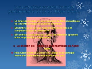 ₪ La empresa privada, en una economía de libre competencia
es la fuente principal de puestos de trabajo.
₪ El hombre es un ser que naturalmente tiene más a la
competencia que la cooperación .
₪ El conflicto social tiene por causa: los intereses opuestos
entre empresarios y trabajadores.
Smith:
 Para Adam Smith la División del Trabajo es la principal
fuente de Crecimiento y Desarrollo de un país.
 