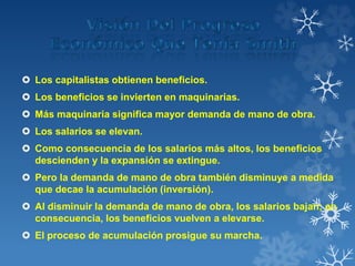  Los capitalistas obtienen beneficios.
 Los beneficios se invierten en maquinarias.
 Más maquinaria significa mayor demanda de mano de obra.
 Los salarios se elevan.
 Como consecuencia de los salarios más altos, los beneficios
descienden y la expansión se extingue.
 Pero la demanda de mano de obra también disminuye a medida
que decae la acumulación (inversión).
 Al disminuir la demanda de mano de obra, los salarios bajan; en
consecuencia, los beneficios vuelven a elevarse.
 El proceso de acumulación prosigue su marcha.
 