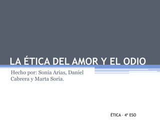 LA ÉTICA DEL AMOR Y EL ODIO 
Hecho por: Sonia Arias, Daniel 
Cabrera y Marta Soria. 
ÉTICA – 4º ESO 
 