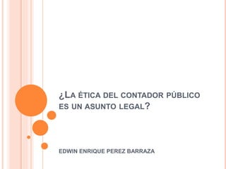 ¿LA ÉTICA DEL CONTADOR PÚBLICO
ES UN ASUNTO LEGAL?
EDWIN ENRIQUE PEREZ BARRAZA
 