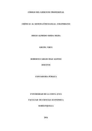 CÓDIGO DEL EJERCICIO PROFESIONAL
CRÍTICAS AL SISTEMA ÉTICO-LEGAL COLOMBIANO
DIEGO ALFREDO OJEDA MEJIA
GRUPO: VIRT1
ROBERTO CARLOS DIAZ ALONSO
DOCENTE
CONTADURIA PÚBLICA
UNIVERSIDAD DE LA COSTA (CUC)
FACULTAD DE CIENCIAS ECONOMICA
BARRANQUILLA
2016
 