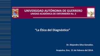 UNIVERSIDAD AUTÓNOMA DE GUERRERO
UNIDAD ACADÉMICA DE ENFERMERÍA No. 2

“La Ética del Diagnóstico”

Dr. Alejandro Silva González.
Acapulco, Gro; 21 de Febrero del 2014.

 