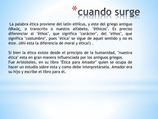*
La palabra ética proviene del latín ethĭcus, y este del griego antiguo
ἠθικός, o transcrito a nuestro alfabeto, "êthicos". Es preciso
diferenciar al "êthos", que significa "carácter", del "ethos", que
significa "costumbre", pues "ética" se sigue de aquel sentido y no es
éste. (Ahí esta la diferencia de moral y ética!) .
Si bien la ética existe desde el principio de la humanidad, "nuestra
ética" esta en gran manera influenciada por los antiguos griegos.
Fue Aristóteles, en su libro "Ética para Amador" quien se ocupa de
hacer un estudio sobre esta y como debe interpretársela. Amador era
su hijo y escribe el libro para él.
 