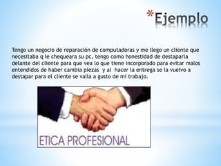 *
Tengo un negocio de reparación de computadoras y me llego un cliente que
necesitaba q le chequeara su pc, tengo como honestidad de destaparla
delante del cliente para que vea lo que tiene incorporado para evitar malos
entendidos de haber cambia piezas y al hacer la entrega se la vuelvo a
destapar para el cliente se valla a gusto de mi trabajo.
 