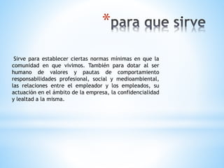 *
Sirve para establecer ciertas normas mínimas en que la
comunidad en que vivimos. También para dotar al ser
humano de valores y pautas de comportamiento
responsabilidades profesional, social y medioambiental,
las relaciones entre el empleador y los empleados, su
actuación en el ámbito de la empresa, la confidencialidad
y lealtad a la misma.
 