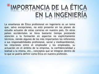 *
La enseñanza de Ética profesional en ingeniería es un tema
que, salvo excepciones, no está presente en los planes de
estudio actuales de estas carreras en nuestro país. En otros
países occidentales se lleva bastante tiempo prestando
atención a la formación en aspectos no explícitamente
técnicos, siendo algunos de los más importantes los referentes
a sus responsabilidades profesional, social y medioambiental,
las relaciones entre el empleador y los empleados, su
actuación en el ámbito de la empresa, la confidencialidad y
lealtad a la misma, etc., conceptos que se integran dentro de
lo que se podría definir como Ética en nuestra profesión.
 