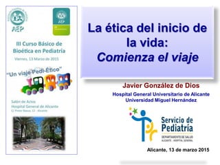 La ética del inicio de
la vida:
Comienza el viaje
Javier González de Dios
Hospital General Universitario de Alicante
Universidad Miguel Hernández
Alicante, 13 de marzo 2015
 