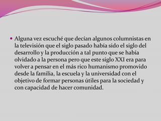  Alguna vez escuché que decían algunos columnistas en
 la televisión que el siglo pasado había sido el siglo del
 desarrollo y la producción a tal punto que se había
 olvidado a la persona pero que este siglo XXI era para
 volver a pensar en el más rico humanismo promovido
 desde la familia, la escuela y la universidad con el
 objetivo de formar personas útiles para la sociedad y
 con capacidad de hacer comunidad.
 
