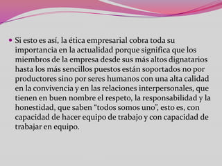  Si esto es así, la ética empresarial cobra toda su
  importancia en la actualidad porque significa que los
  miembros de la empresa desde sus más altos dignatarios
  hasta los más sencillos puestos están soportados no por
  productores sino por seres humanos con una alta calidad
  en la convivencia y en las relaciones interpersonales, que
  tienen en buen nombre el respeto, la responsabilidad y la
  honestidad, que saben “todos somos uno”, esto es, con
  capacidad de hacer equipo de trabajo y con capacidad de
  trabajar en equipo.
 