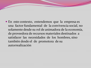  En este contexto, entendemos que la empresa es
 una factor fundamental de la convivencia social, no
 solamente desde su rol de animadora de la economía,
 de proveedora de recursos materiales destinados a
 satisfacer las necesidades de los hombres, sino
 también desde el de promotora de su
 autorrealización
 