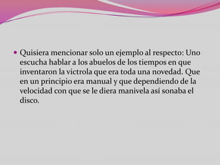  Quisiera mencionar solo un ejemplo al respecto: Uno
 escucha hablar a los abuelos de los tiempos en que
 inventaron la victrola que era toda una novedad. Que
 en un principio era manual y que dependiendo de la
 velocidad con que se le diera manivela así sonaba el
 disco.
 