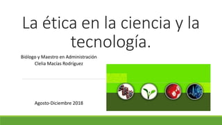 La ética en la ciencia y la
tecnología.
Biólogo y Maestro en Administración
Clelia Macías Rodríguez
Agosto-Diciembre 2018
 