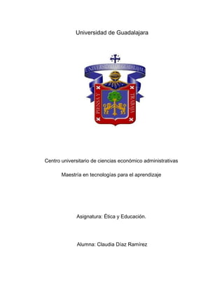 Universidad de Guadalajara




Centro universitario de ciencias económico administrativas

       Maestría en tecnologías para el aprendizaje




             Asignatura: Ética y Educación.




              Alumna: Claudia Díaz Ramírez
 