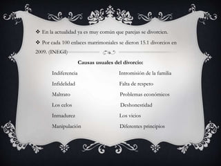  En la actualidad ya es muy común que parejas se divorcien.
 Por cada 100 enlaces matrimoniales se dieron 15.1 divorcios en
2009. (INEGI)
Causas usuales del divorcio:
Indiferencia Intromisión de la familia
Infidelidad Falta de respeto
Maltrato Problemas económicos
Los celos Deshonestidad
Inmadurez Los vicios
Manipulación Diferentes principios
 