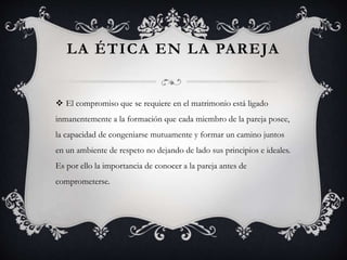 LA ÉTICA EN LA PAREJA
 El compromiso que se requiere en el matrimonio está ligado
inmanentemente a la formación que cada miembro de la pareja posee,
la capacidad de congeniarse mutuamente y formar un camino juntos
en un ambiente de respeto no dejando de lado sus principios e ideales.
Es por ello la importancia de conocer a la pareja antes de
comprometerse.
 