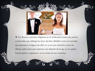  En diversos sectores religiosos se ve al divorcio como una acción
condenable que infringe las leyes de dios. Debido a esto, la sociedad
que pertenece al alguno de ellos se ve en una situación como un
dilema entre tener que soportar una relación de la que ya no quiere
formar parte o separarse e ir en contra de sus creencias.
 