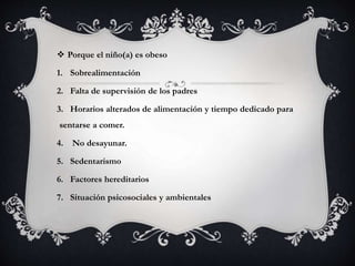  Porque el niño(a) es obeso
1. Sobrealimentación
2. Falta de supervisión de los padres
3. Horarios alterados de alimentación y tiempo dedicado para
sentarse a comer.
4. No desayunar.
5. Sedentarismo
6. Factores hereditarios
7. Situación psicosociales y ambientales
 
