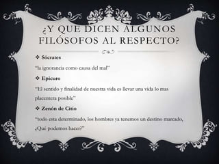 ¿Y QUE DICEN ALGUNOS
FILÓSOFOS AL RESPECTO?
 Sócrates
“la ignorancia como causa del mal”
 Epicuro
“El sentido y finalidad de nuestra vida es llevar una vida lo mas
placentera posible”
 Zenón de Citio
“todo esta determinado, los hombres ya tenemos un destino marcado,
¿Qué podemos hacer?”
 
