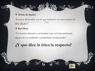  Tomás de Aquino
“los actos del hombre son los que realizamos sin intervención del
libre albedrio”
 Karl Marx
“Un hombre alienado es un hombre l que se le han arrebatado
algunas de sus cualidades o propiedades fundamentales”
¿Y que dice la ética la respecto?
 