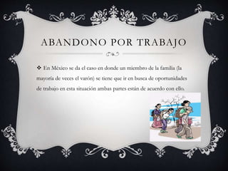 ABANDONO POR TRABAJO
 En México se da el caso en donde un miembro de la familia (la
mayoría de veces el varón) se tiene que ir en busca de oportunidades
de trabajo en esta situación ambas partes están de acuerdo con ello.
 