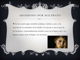 ABANDONO POR MALTRATO
 Se da cuando algún miembro maltrata y lastima a una o a la
mayoría de los miembros de la familia ( la mayoría se da en caso de
los hombres). Lamentablemente muchas veces no se llega a esto y no
logran escapar antes de llegar a un asesinato.
 