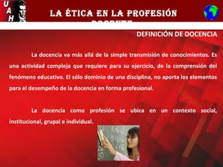 LA ÉTICA EN LA PROFESIÓN
DOCENTE
DEFINICIÓN DE DOCENCIA
La docencia va más allá de la simple transmisión de conocimientos. Es
una actividad compleja que requiere para su ejercicio, de la comprensión del
fenómeno educativo. El sólo dominio de una disciplina, no aporta los elementos
para el desempeño de la docencia en forma profesional.
La docencia como profesión se ubica en un contexto social,
institucional, grupal e individual.
 