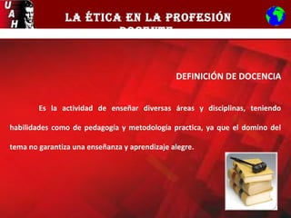 LA ÉTICA EN LA PROFESIÓN
DOCENTE
DEFINICIÓN DE DOCENCIA
Es la actividad de enseñar diversas áreas y disciplinas, teniendo
habilidades como de pedagogía y metodología practica, ya que el domino del
tema no garantiza una enseñanza y aprendizaje alegre.
 
