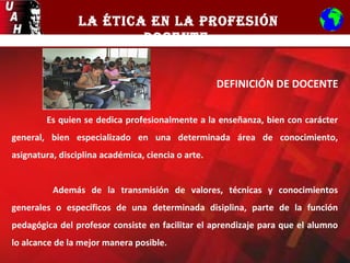 LA ÉTICA EN LA PROFESIÓN
DOCENTE
DEFINICIÓN DE DOCENTE
Es quien se dedica profesionalmente a la enseñanza, bien con carácter
general, bien especializado en una determinada área de conocimiento,
asignatura, disciplina académica, ciencia o arte.
Además de la transmisión de valores, técnicas y conocimientos
generales o específicos de una determinada disiplina, parte de la función
pedagógica del profesor consiste en facilitar el aprendizaje para que el alumno
lo alcance de la mejor manera posible.
 