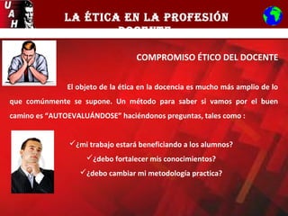 LA ÉTICA EN LA PROFESIÓN
DOCENTE
COMPROMISO ÉTICO DEL DOCENTE
El objeto de la ética en la docencia es mucho más amplio de lo
que comúnmente se supone. Un método para saber si vamos por el buen
camino es “AUTOEVALUÁNDOSE” haciéndonos preguntas, tales como :
¿mi trabajo estará beneficiando a los alumnos?
¿debo fortalecer mis conocimientos?
¿debo cambiar mi metodología practica?
 