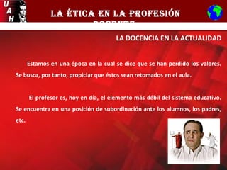 LA ÉTICA EN LA PROFESIÓN
DOCENTE
LA DOCENCIA EN LA ACTUALIDAD
Estamos en una época en la cual se dice que se han perdido los valores.
Se busca, por tanto, propiciar que éstos sean retomados en el aula.
El profesor es, hoy en día, el elemento más débil del sistema educativo.
Se encuentra en una posición de subordinación ante los alumnos, los padres,
etc.
 