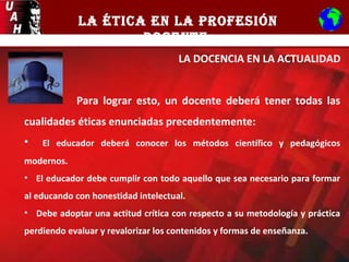 LA ÉTICA EN LA PROFESIÓN
DOCENTE
LA DOCENCIA EN LA ACTUALIDAD
Para lograr esto, un docente deberá tener todas las
cualidades éticas enunciadas precedentemente:
• El educador deberá conocer los métodos científico y pedagógicos
modernos.
• El educador debe cumplir con todo aquello que sea necesario para formar
al educando con honestidad intelectual.
• Debe adoptar una actitud crítica con respecto a su metodología y práctica
perdiendo evaluar y revalorizar los contenidos y formas de enseñanza.
 