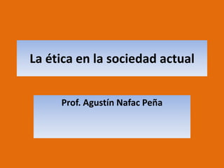 La ética en la sociedad actual Prof. Agustín Nafac Peña 