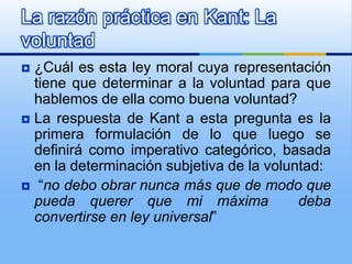 La razón práctica en Kant: La
voluntad
 ¿Cuál es esta ley moral cuya representación
  tiene que determinar a la voluntad para que
  hablemos de ella como buena voluntad?
 La respuesta de Kant a esta pregunta es la
  primera formulación de lo que luego se
  definirá como imperativo categórico, basada
  en la determinación subjetiva de la voluntad:
 “no debo obrar nunca más que de modo que
  pueda querer que mi máxima               deba
  convertirse en ley universal”
 