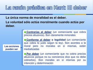 La razón práctica en Kant: El deber
 La única norma de moralidad es el deber.
 La voluntad sólo actúa moralmente cuando actúa por
 deber.
                 Contrarias al deber (un comerciante que cobra
               precios abusivos). Son claramente inmorales
                 Conforme al deber o legalidad (un comerciante
               que cobra lo justo según la ley). Son acordes a la
Las acciones   moral pero no morales en sí mismas, están
 pueden ser    mediatizadas
                  Por deber (un comerciante que no cobra precios
               abusivos porque no su conciencia dice que no debe
               cobrarlos). Son morales en sí mismas por su
               intención y determinación
 