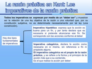 La razón práctica en Kant: Los
  imperativos de la razón práctica
  Todos los imperativos se expresan por medio de un “deber ser” y muestran
  así la relación de una ley objetiva de la razón a una voluntad que, por su
  constitución subjetiva, no es determinada necesariamente por tal ley (una
  constricción).
                             Imperativo hipotético: expresa que la acción es
                             buena para un fin, y por tanto declara que es
                             necesaria si pretende alcanzarse ese fin. Se
                             corresponde con las acciones conforme al deber
Hay dos tipos
fundamentales
de imperativos                Imperativo categórico, declara la acción como
                              necesaria en sí misma, sin referencia a fin ni
                              propósito alguno.
                              El imperativo categórico es el propio de la razón
                              práctica, y se refiere a la forma y el principio de la
                              acción más que a su contenido.
                              Es el que realiza la acción por deber
 