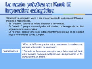 La razón práctica en Kant: El
  imperativo categórico
  El imperativo categórico viene a ser el equivalente de los juicios sintéticos a
  priori de la razón teórica.
  • Es "practico", porque se refiere al querer, a la voluntad.
  • Es "sintético", porque suma o liga las voluntades con la exigencia de obrar
     según máximas universales.
  • Es "a priori", porque tiene valor independientemente de que en la realidad
     haya o no hombres que lo cumplan.



                  “Obra de tal forma que tus actos puedan ser tomados como
                  normas universales de conducta”.
Formulaciones     “ Obra de tal forma que uses siempre a la humanidad, tanto
                  en tu persona como en cualquier otra, siempre como un fin,
                  nunca como un medio.”
 