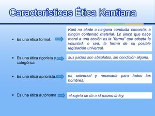 Características Ética Kantiana
                             Kant no alude a ninguna conducta concreta, a
                             ningún contenido material. Lo único que hace
 Es una ética formal.       moral a una acción es la "forma" que adopta la
                             voluntad, o sea, la forma de su posible
                             legislación universal.

 Es una ética rigorista y   sus juicios son absolutos, sin condición alguna.
  categórica


 Es una ética apriorista.   es universal y necesaria para todos los
                             hombres.


 Es una ética autónoma.     el sujeto se da a sí mismo la ley.
 