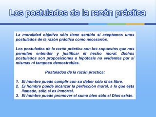 Los postulados de la razón práctica

 La moralidad objetiva sólo tiene sentido si aceptamos unos
 postulados de la razón práctica como necesarios.

 Los postulados de la razón práctica son los supuestos que nos
 permiten entender y justificar el hecho moral. Dichos
 postulados son proposiciones o hipótesis no evidentes por sí
 mismas ni tampoco demostrables.

                Postulados de la razón practica:

 1. El hombre puede cumplir con su deber sólo si es libre.
 2. El hombre puede alcanzar la perfección moral, a la que esta
    llamado, sólo si es inmortal.
 3. El hombre puede promover el sumo bien sólo si Dios existe.
 