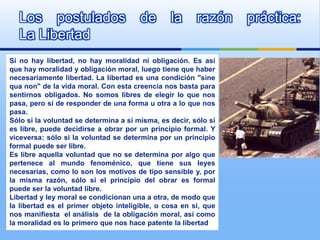 Los postulados                       de       la      razón    práctica:
  La Libertad
Si no hay libertad, no hay moralidad ni obligación. Es así
que hay moralidad y obligación moral, luego tiene que haber
necesariamente libertad. La libertad es una condición "sine
qua non" de la vida moral. Con esta creencia nos basta para
sentirnos obligados. No somos libres de elegir lo que nos
pasa, pero sí de responder de una forma u otra a lo que nos
pasa.
Sólo si la voluntad se determina a sí misma, es decir, sólo si
es libre, puede decidirse a obrar por un principio formal. Y
viceversa: sólo si la voluntad se determina por un principio
formal puede ser libre.
Es libre aquella voluntad que no se determina por algo que
pertenece al mundo fenoménico, que tiene sus leyes
necesarias, como lo son los motivos de tipo sensible y, por
la misma razón, sólo si el principio del obrar es formal
puede ser la voluntad libre.
Libertad y ley moral se condicionan una a otra, de modo que
la libertad es el primer objeto inteligible, o cosa en sí, que
nos manifiesta el análisis de la obligación moral, así como
la moralidad es lo primero que nos hace patente la libertad
 