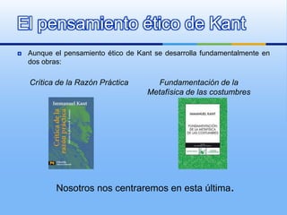 El pensamiento ético de Kant
   Aunque el pensamiento ético de Kant se desarrolla fundamentalmente en
    dos obras:

    Crítica de la Razón Práctica        Fundamentación de la
                                      Metafísica de las costumbres




            Nosotros nos centraremos en esta última.
 