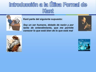 Introducción a la Ética Formal de
              Kant
      Kant parte del siguiente supuesto:

      Soy un ser humano, dotado de razón y por
      tanto de entendimiento, que me permite
      conocer lo que está bien de lo que está mal
 