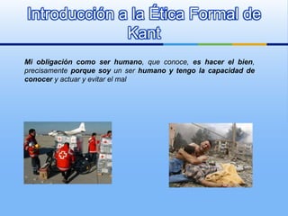 Introducción a la Ética Formal de
              Kant
Mi obligación como ser humano, que conoce, es hacer el bien,
precisamente porque soy un ser humano y tengo la capacidad de
conocer y actuar y evitar el mal
 
